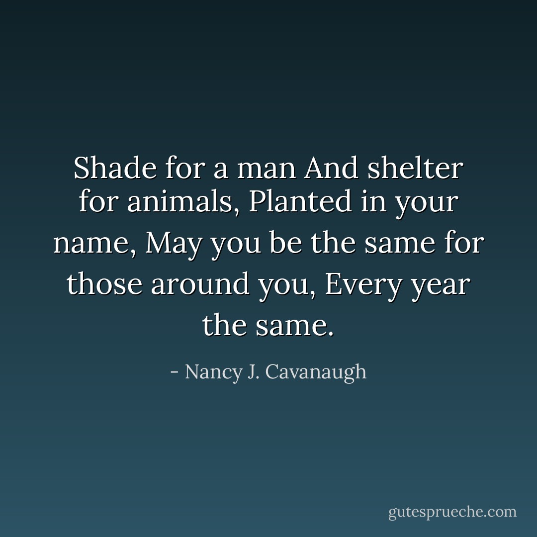 Shade for a man<br />And shelter for animals,<br />Planted in your name,<br />May you be the same for those around you,<br />Every year the same. - Nancy J. Cavanaugh