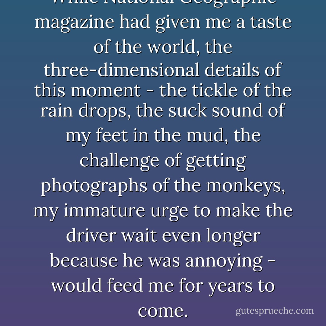 While National Geographic magazine had given me a taste of the world, the three-dimensional details of this moment - the tickle of the rain drops, the suck sound of my feet in the mud, the challenge of getting photographs of the monkeys, my immature urge to make the driver wait even longer because he was annoying - would feed me for years to come. - Kristine K. Stevens