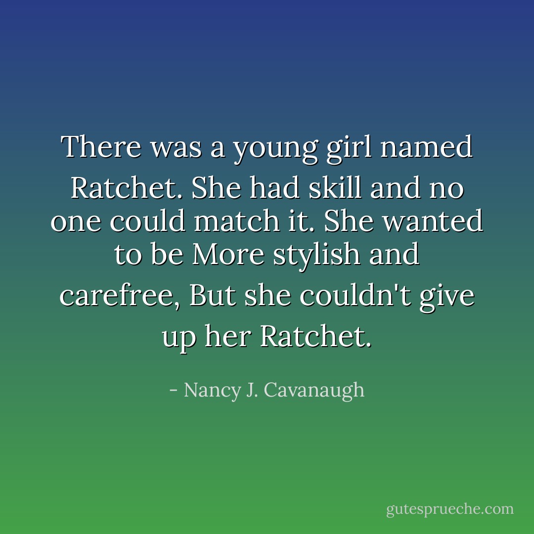 There was a young girl named Ratchet.<br />She had skill and no one could match it.<br />She wanted to be<br />More stylish and carefree,<br />But she couldn't give up her Ratchet. - Nancy J. Cavanaugh