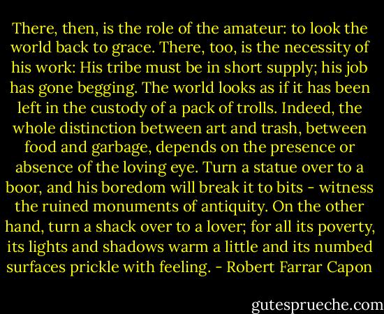 There, then, is the role of the amateur: to look the world back to grace. There, too, is the necessity of his work: His tribe must be in short supply; his job has gone begging. The world looks as if it has been left in the custody of a pack of trolls. Indeed, the whole distinction between art and trash, between food and garbage, depends on the presence or absence of the loving eye. Turn a statue over to a boor, and his boredom will break it to bits - witness the ruined monuments of antiquity. On the other hand, turn a shack over to a lover; for all its poverty, its lights and shadows warm a little and its numbed surfaces prickle with feeling. - Robert Farrar Capon