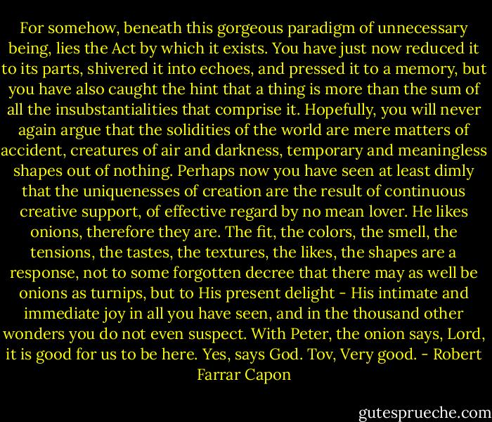 For somehow, beneath this gorgeous paradigm of unnecessary being, lies the Act by which it exists. You have just now reduced it to its parts, shivered it into echoes, and pressed it to a memory, but you have also caught the hint that a thing is more than the sum of all the insubstantialities that comprise it. Hopefully, you will never again argue that the solidities of the world are mere matters of accident, creatures of air and darkness, temporary and meaningless shapes out of nothing. Perhaps now you have seen at least dimly that the uniquenesses of creation are the result of continuous creative support, of effective regard by no mean lover. He likes onions, therefore they are. The fit, the colors, the smell, the tensions, the tastes, the textures, the likes, the shapes are a response, not to some forgotten decree that there may as well be onions as turnips, but to His present delight - His intimate and immediate joy in all you have seen, and in the thousand other wonders you do not even suspect. With Peter, the onion says, Lord, it is good for us to be here. Yes, says God. Tov, Very good. - Robert Farrar Capon