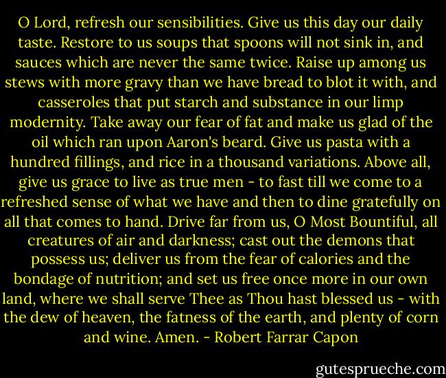 O Lord, refresh our sensibilities. Give us this day our daily taste. Restore to us soups that spoons will not sink in, and sauces which are never the same twice. Raise up among us stews with more gravy than we have bread to blot it with, and casseroles that put starch and substance in our limp modernity. Take away our fear of fat and make us glad of the oil which ran upon Aaron's beard. Give us pasta with a hundred fillings, and rice in a thousand variations. Above all, give us grace to live as true men - to fast till we come to a refreshed sense of what we have and then to dine gratefully on all that comes to hand. Drive far from us, O Most Bountiful, all creatures of air and darkness; cast out the demons that possess us; deliver us from the fear of calories and the bondage of nutrition; and set us free once more in our own land, where we shall serve Thee as Thou hast blessed us - with the dew of heaven, the fatness of the earth, and plenty of corn and wine. Amen. - Robert Farrar Capon