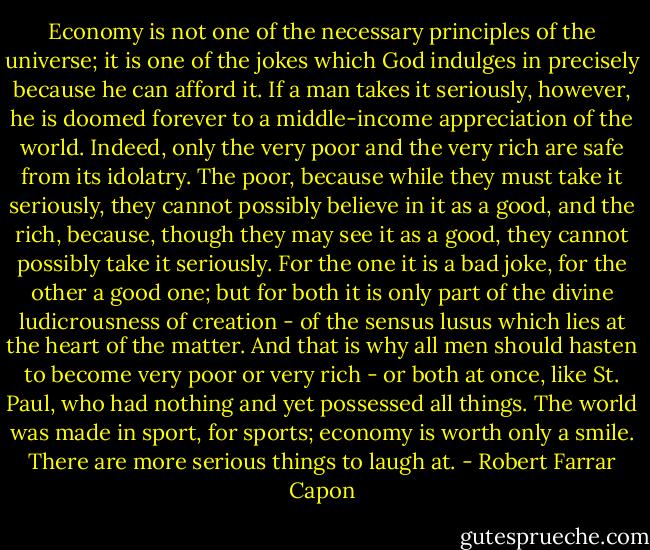 Economy is not one of the necessary principles of the universe; it is one of the jokes which God indulges in precisely because he can afford it. If a man takes it seriously, however, he is doomed forever to a middle-income appreciation of the world. Indeed, only the very poor and the very rich are safe from its idolatry. The poor, because while they must take it seriously, they cannot possibly believe in it as a good, and the rich, because, though they may see it as a good, they cannot possibly take it seriously. For the one it is a bad joke, for the other a good one; but for both it is only part of the divine ludicrousness of creation - of the sensus lusus which lies at the heart of the matter. And that is why all men should hasten to become very poor or very rich - or both at once, like St. Paul, who had nothing and yet possessed all things. The world was made in sport, for sports; economy is worth only a smile. There are more serious things to laugh at. - Robert Farrar Capon