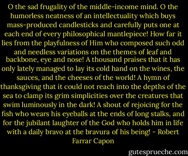 O the sad frugality of the middle-income mind. O the humorless neatness of an intellectuality which buys mass-produced candlesticks and carefully puts one at each end of every philosophical mantlepiece! How far it lies from the playfulness of Him who composed such odd and needless variations on the themes of leaf and backbone, eye and nose! A thousand praises that it has only lately managed to lay its cold hand on the wines, the sauces, and the cheeses of the world! A hymn of thanksgiving that it could not reach into the depths of the sea to clamp its grim simplicities over the creatures that swim luminously in the dark! A shout of rejoicing for the fish who wears his eyeballs at the ends of long stalks, and for the jubilant laughter of the God who holds him in life with a daily bravo at the bravura of his being! - Robert Farrar Capon