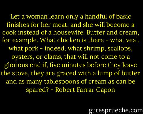 Let a woman learn only a handful of basic finishes for her meat, and she will become a cook instead of a housewife. Butter and cream, for example. What chicken is there - what veal, what pork - indeed, what shrimp, scallops, oysters, or clams, that will not come to a glorious end if, five minutes before they leave the stove, they are graced with a lump of butter and as many tablespoons of cream as can be spared? - Robert Farrar Capon
