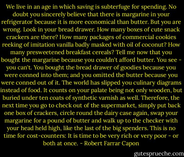 We live in an age in which saving is subterfuge for spending. No doubt you sincerely believe that there is margarine in your refrigerator because it is more economical than butter. But you are wrong. Look in your bread drawer. How many boxes of cute snack crackers are there? How many packages of commercial cookies reeking of imitation vanilla badly masked with oil of coconut? How many presweetened breakfast cereals? Tell me now that you bought the margarine because you couldn't afford butter. You see - you can't. You bought the bread drawer of goodies because you were conned into them; and you omitted the butter because you were conned out of it. The world has slipped you culinary diagrams instead of food. It counts on your palate being not only wooden, but buried under ten coats of synthetic varnish as well. Therefore, the next time you go to check out of the supermarket, simply put back one box of crackers, circle round the dairy case again, swap your margarine for a pound of butter and walk up to the checker with your head held high, like the last of the big spenders. This is no time for cost-counters: It is time to be very rich or very poor - or both at once. - Robert Farrar Capon