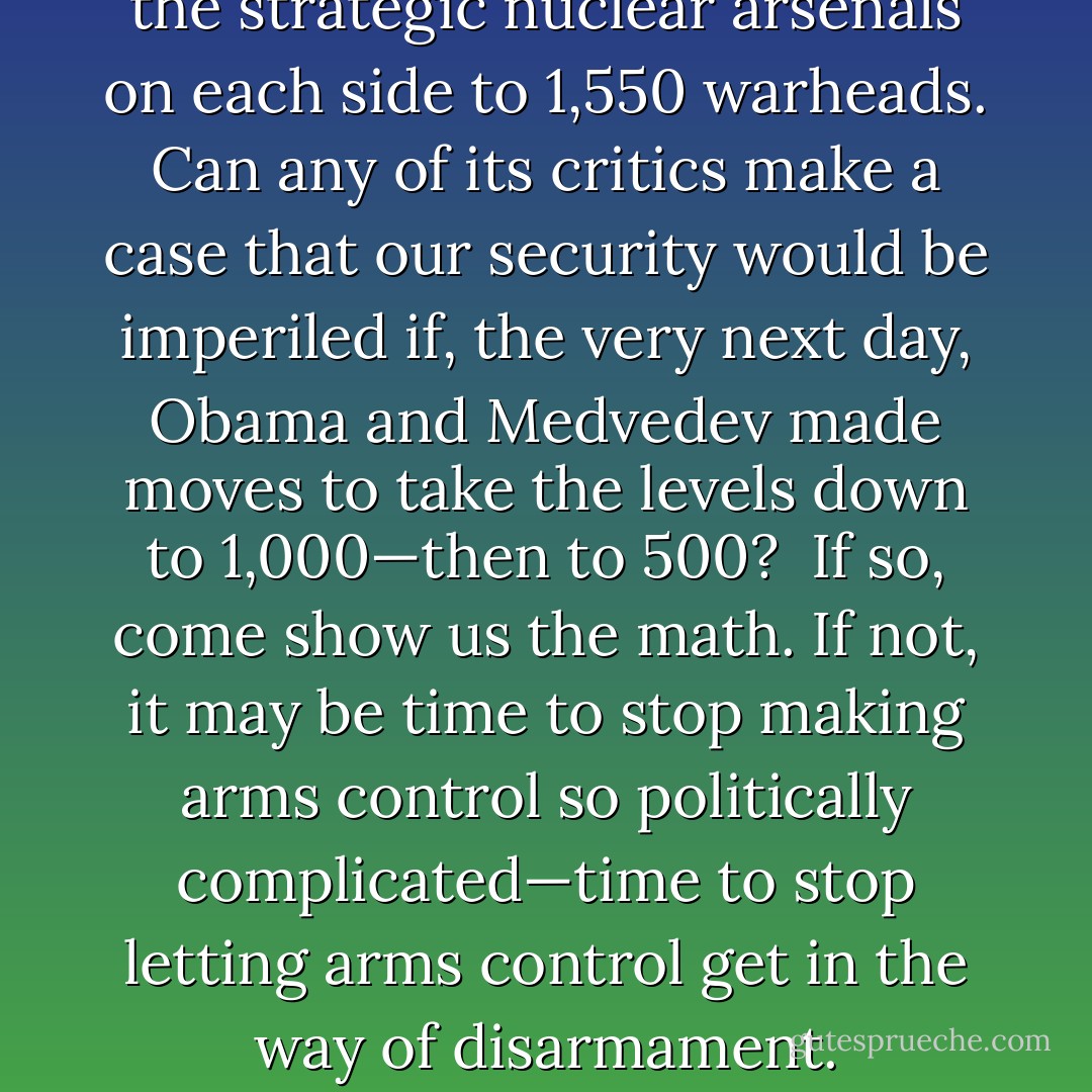 The New START accord cuts the strategic nuclear arsenals on each side to 1,550 warheads. Can any of its critics make a case that our security would be imperiled if, the very next day, Obama and Medvedev made moves to take the levels down to 1,000—then to 500?<br /><br />If so, come show us the math. If not, it may be time to stop making arms control so politically complicated—time to stop letting arms control get in the way of disarmament. - Fred  Kaplan