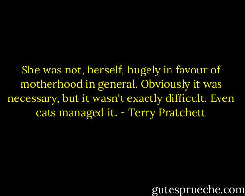 She was not, herself, hugely in favour of motherhood in general. Obviously it was necessary, but it wasn't exactly difficult. Even cats managed it. - Terry Pratchett