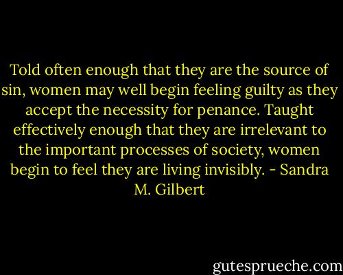Told often enough that they are the source of sin, women may well begin feeling guilty as they accept the necessity for penance. Taught effectively enough that they are irrelevant to the important processes of society, women begin to feel they are living invisibly. - Sandra M. Gilbert