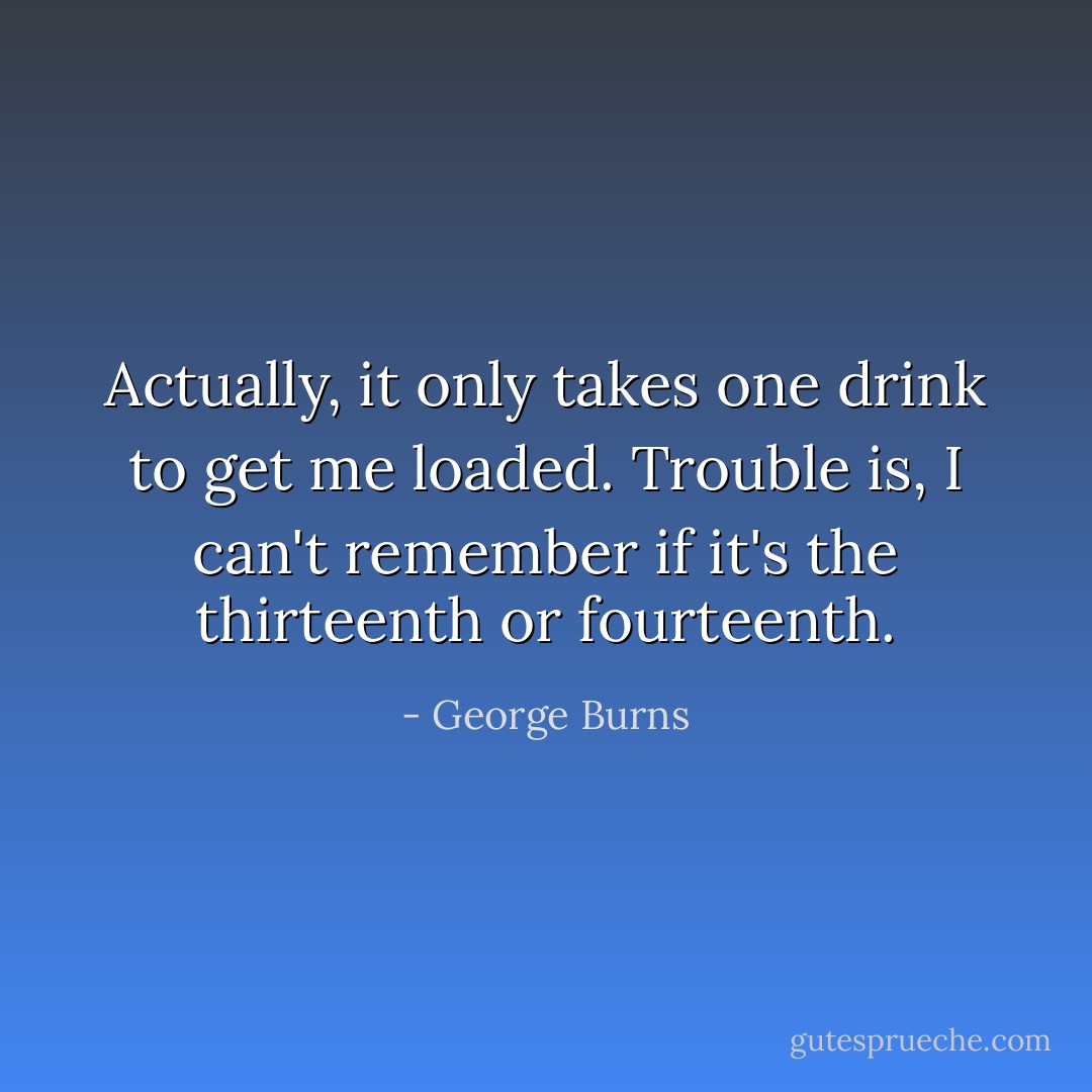 Actually, it only takes one drink to get me loaded. Trouble is, I can't remember if it's the thirteenth or fourteenth. - George Burns