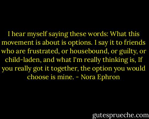 I hear myself saying these words: What this movement is about is options. I say it to friends who are frustrated, or housebound, or guilty, or child-laden, and what I'm really thinking is, If you really got it together, the option you would choose is mine. - Nora Ephron