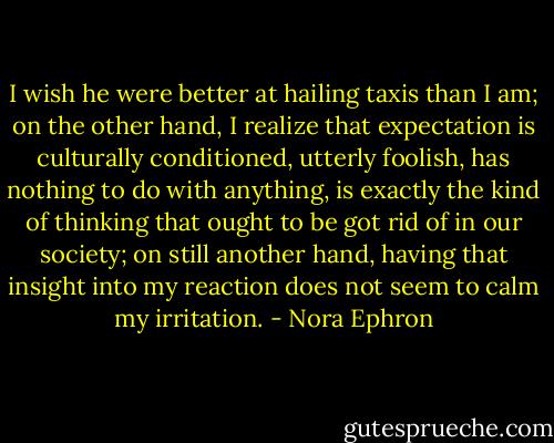 I wish he were better at hailing taxis than I am; on the other hand, I realize that expectation is culturally conditioned, utterly foolish, has nothing to do with anything, is exactly the kind of thinking that ought to be got rid of in our society; on still another hand, having that insight into my reaction does not seem to calm my irritation. - Nora Ephron