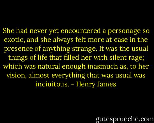She had never yet encountered a personage so exotic, and she always felt more at ease in the presence of anything strange. It was the usual things of life that filled her with silent rage; which was natural enough inasmuch as, to her vision, almost everything that was usual was inqiuitous. - Henry James
