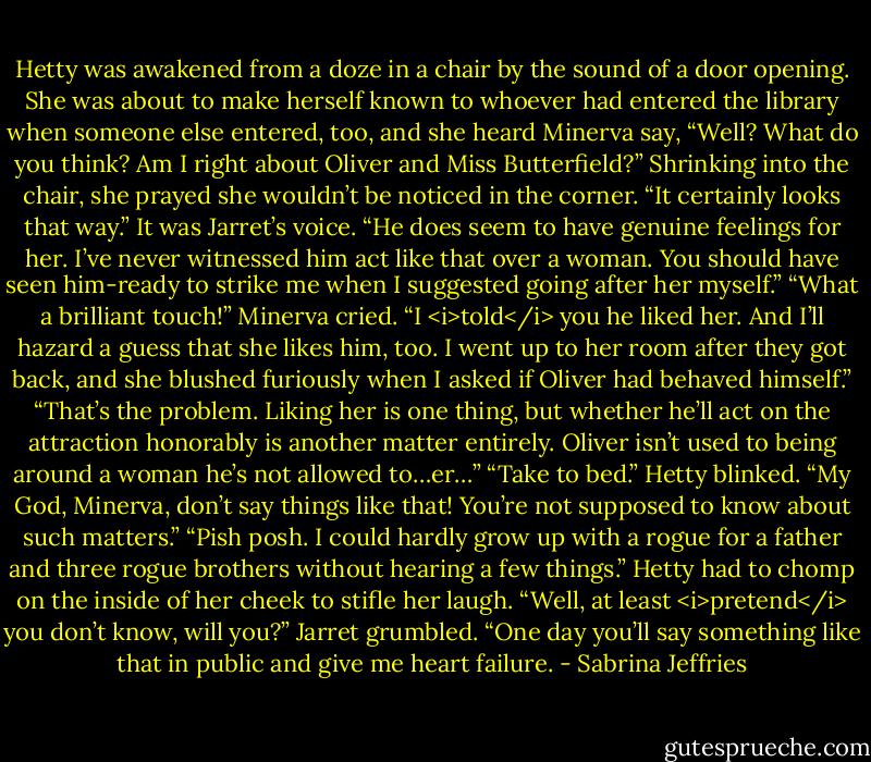 Hetty was awakened from a doze in a chair by the sound of a door opening. She was about to make herself known to whoever had entered the library when someone else entered, too, and she heard Minerva say, “Well? What do you think? Am I right about Oliver and Miss Butterfield?”<br />Shrinking into the chair, she prayed she wouldn’t be noticed in the corner.<br />“It certainly looks that way.” It was Jarret’s voice. “He does seem to have genuine feelings for her. I’ve never witnessed him act like that over a woman. You should have seen him-ready to strike me when I suggested going after her myself.”<br />“What a brilliant touch!” Minerva cried. “I <i>told</i> you he liked her. And I’ll hazard a guess that she likes him, too. I went up to her room after they got back, and she blushed furiously when I asked if Oliver had behaved himself.”<br />“That’s the problem. Liking her is one thing, but whether he’ll act on the attraction honorably is another matter entirely. Oliver isn’t used to being around a woman he’s not allowed to…er…”<br />“Take to bed.”<br />Hetty blinked.<br />“My God, Minerva, don’t say things like that! You’re not supposed to know about such matters.”<br />“Pish posh. I could hardly grow up with a rogue for a father and three rogue brothers without hearing a few things.”<br />Hetty had to chomp on the inside of her cheek to stifle her laugh.<br />“Well, at least <i>pretend</i> you don’t know, will you?” Jarret grumbled. “One day you’ll say something like that in public and give me heart failure. - Sabrina Jeffries
