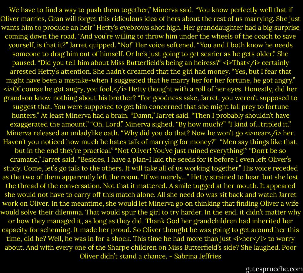 We have to find a way to push them together,” Minerva said. “You know perfectly well that if Oliver marries, Gran will forget this ridiculous idea of hers about the rest of us marrying. She just wants him to produce an heir”<br />Hetty’s eyebrows shot high. Her granddaughter had a big surprise coming down the road.<br />“And you’re willing to throw him under the wheels of the coach to save yourself, is that it?” Jarret quipped.<br />“No!” Her voice softened. “You and I both know he needs someone to drag him out of himself. Or he’s just going to get scarier as he gets older.” She paused. “Did you tell him about Miss Butterfield’s being an heiress?”<br /><i>That</i> certainly arrested Hetty’s attention. She hadn’t dreamed that the girl had money.<br />“Yes, but I fear that might have been a mistake-when I suggested that he marry her for her fortune, he got angry.”<br /><i>Of course he got angry, you fool,</i> Hetty thought with a roll of her eyes. Honestly, did her grandson know nothing about his brother?<br />“For goodness sake, Jarret, you weren’t supposed to suggest that. You were supposed to get him concerned that she might fall prey to fortune hunters.”<br />At least Minerva had a brain.<br />“Damn,” Jarret said. “Then I probably shouldn’t have exaggerated the amount.”<br />“Oh, Lord.” Minerva sighed. “By how much?”<br />“I kind of…tripled it.”<br />Minerva released an unladylike oath. “Why did you do that? Now he won’t go <i>near</i> her. Haven’t you noticed how much he hates talk of marrying for money?” <br />“Men say things like that, but in the end they’re practical.”<br />“Not Oliver! You’ve just ruined everything!”<br />“Don’t be so dramatic,” Jarret said. “Besides, I have a plan-I laid the seeds for it before I even left Oliver’s study. Come, let’s go talk to the others. It will take all of us working together.” His voice receded as the two of them apparently left the room. “If we merely…”<br />Hetty strained to hear, but she lost the thread of the conversation. Not that it mattered.<br />A smile tugged at her mouth. It appeared she would not have to carry off this match alone. All she need do was sit back and watch Jarret work on Oliver. In the meantime, she would let Minerva go on thinking that finding Oliver a wife would solve their dilemma. That would spur the girl to try harder.<br />In the end, it didn’t matter why or how they managed it, as long as they did. Thank God her grandchildren had inherited her capacity for scheming. It made her proud.<br />So Oliver thought he was going to get around her this time, did he? Well, he was in for a shock. This time he had more than just <i>her</i> to worry about. And with every one of the Sharpe children on Miss Butterfield’s side? She laughed.<br />Poor Oliver didn’t stand a chance. - Sabrina Jeffries