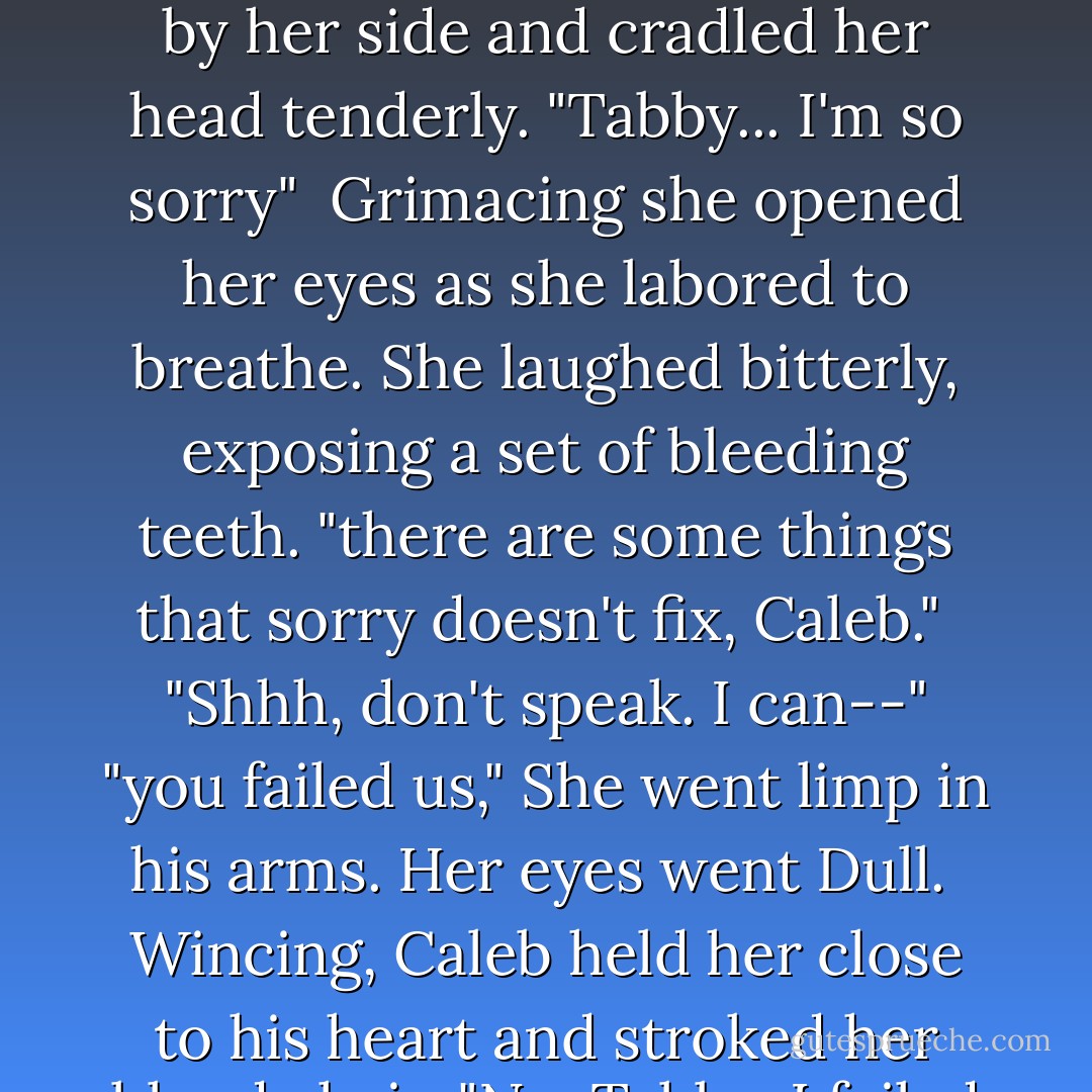 Malphas surveyed the women's bodies with utter disgust and sorrow<br /><br />until he realized Tabitha was still alive. He knelt by her side and cradled her head tenderly. "Tabby... I'm so sorry"<br /><br />Grimacing she opened her eyes as she labored to breathe. She laughed bitterly, exposing a set of bleeding teeth. "there are some things that sorry doesn't fix, Caleb."<br /><br />"Shhh, don't speak. I can--"<br />"you failed us," She went limp in his arms. Her eyes went Dull.<br /><br />Wincing, Caleb held her close to his heart and stroked her bloody hair. "No, Tabby. I failed myself."<br /><br />"Most of all, I failed Nick. - Sherrilyn Kenyon