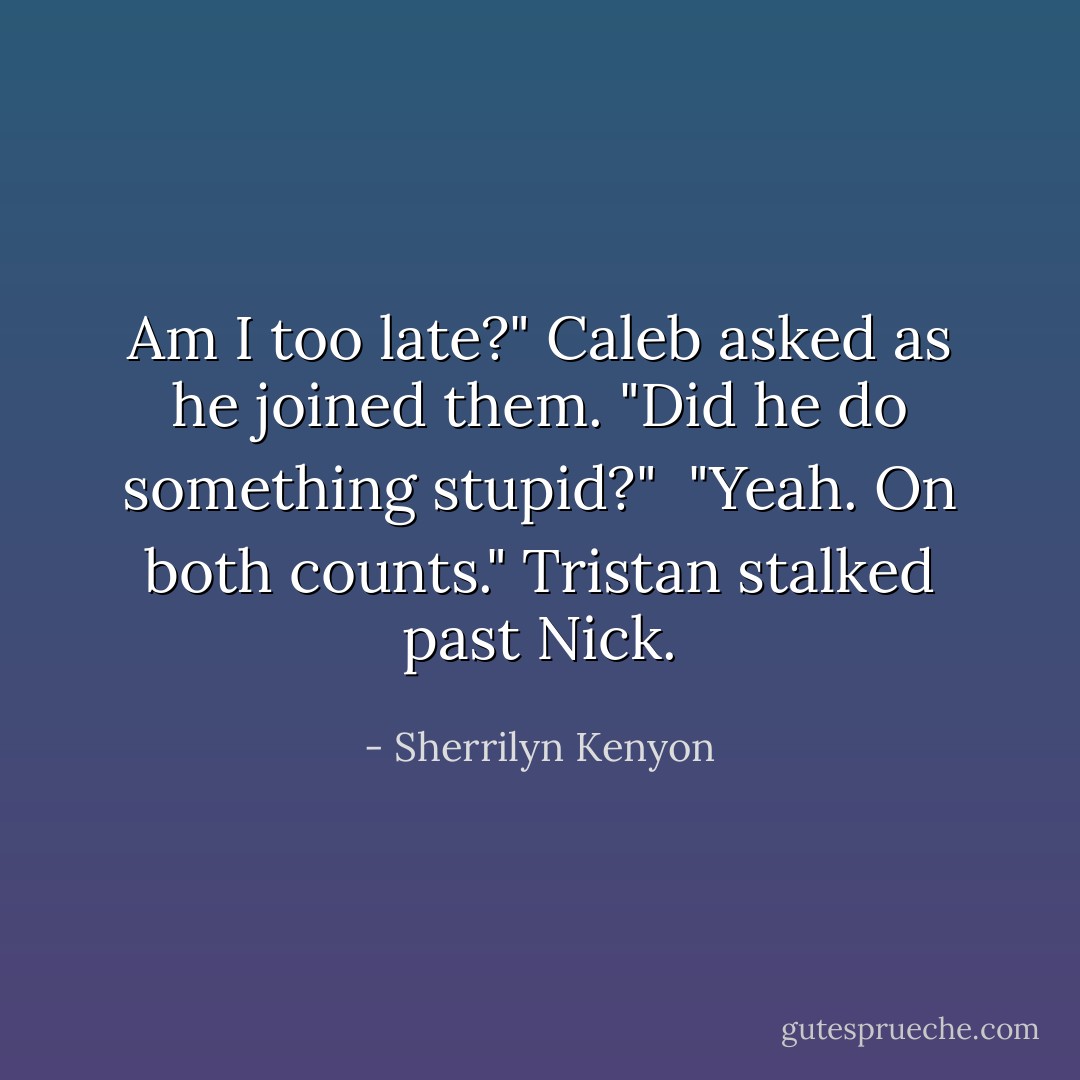 Am I too late?" Caleb asked as he joined them. "Did he do something stupid?"<br /><br />"Yeah. On both counts." Tristan stalked past Nick. - Sherrilyn Kenyon