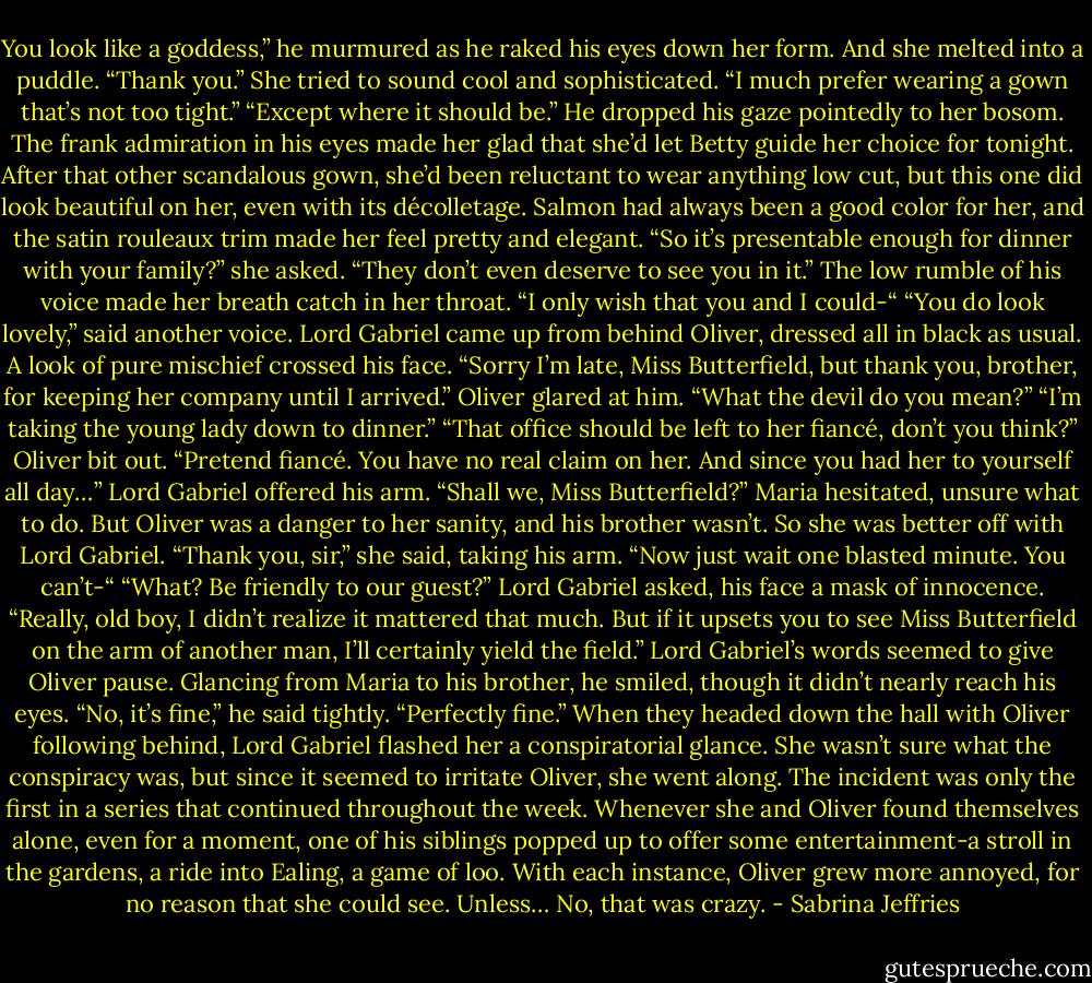 You look like a goddess,” he murmured as he raked his eyes down her form.<br />And she melted into a puddle.<br />“Thank you.” She tried to sound cool and sophisticated. “I much prefer wearing a gown that’s not too tight.”<br />“Except where it should be.” He dropped his gaze pointedly to her bosom.<br />The frank admiration in his eyes made her glad that she’d let Betty guide her choice for tonight. After that other scandalous gown, she’d been reluctant to wear anything low cut, but this one did look beautiful on her, even with its décolletage. Salmon had always been a good color for her, and the satin rouleaux trim made her feel pretty and elegant.<br />“So it’s presentable enough for dinner with your family?” she asked.<br />“They don’t even deserve to see you in it.” The low rumble of his voice made her breath catch in her throat. “I only wish that you and I could-“<br />“You do look lovely,” said another voice. Lord Gabriel came up from behind Oliver, dressed all in black as usual. A look of pure mischief crossed his face. “Sorry I’m late, Miss Butterfield, but thank you, brother, for keeping her company until I arrived.”<br />Oliver glared at him. “What the devil do you mean?”<br />“I’m taking the young lady down to dinner.”<br />“That office should be left to her fiancé, don’t you think?” Oliver bit out.<br />“Pretend fiancé. You have no real claim on her. And since you had her to yourself all day…” Lord Gabriel offered his arm. “Shall we, Miss Butterfield?”<br />Maria hesitated, unsure what to do. But Oliver was a danger to her sanity, and his brother wasn’t. So she was better off with Lord Gabriel.<br />“Thank you, sir,” she said, taking his arm.<br />“Now just wait one blasted minute. You can’t-“<br />“What? Be friendly to our guest?” Lord Gabriel asked, his face a mask of innocence. “Really, old boy, I didn’t realize it mattered that much. But if it upsets you to see Miss Butterfield on the arm of another man, I’ll certainly yield the field.”<br />Lord Gabriel’s words seemed to give Oliver pause. Glancing from Maria to his brother, he smiled, though it didn’t nearly reach his eyes. “No, it’s fine,” he said tightly. “Perfectly fine.”<br />When they headed down the hall with Oliver following behind, Lord Gabriel flashed her a conspiratorial glance. She wasn’t sure what the conspiracy was, but since it seemed to irritate Oliver, she went along.<br />The incident was only the first in a series that continued throughout the week. Whenever she and Oliver found themselves alone, even for a moment, one of his siblings popped up to offer some entertainment-a stroll in the gardens, a ride into Ealing, a game of loo. With each instance, Oliver grew more annoyed, for no reason that she could see.<br />Unless…<br />No, that was crazy. - Sabrina Jeffries