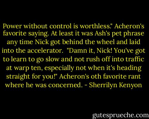 Power without control is worthless." Acheron's favorite saying. At least it was Ash's pet phrase any time Nick got behind the wheel and laid into the accelerator.<br /><br />"Damn it, Nick! You've got to learn to go slow and not rush off into traffic at warp ten, especially not when it's heading straight for you!" Acheron's oth favorite rant where he was concerned. - Sherrilyn Kenyon
