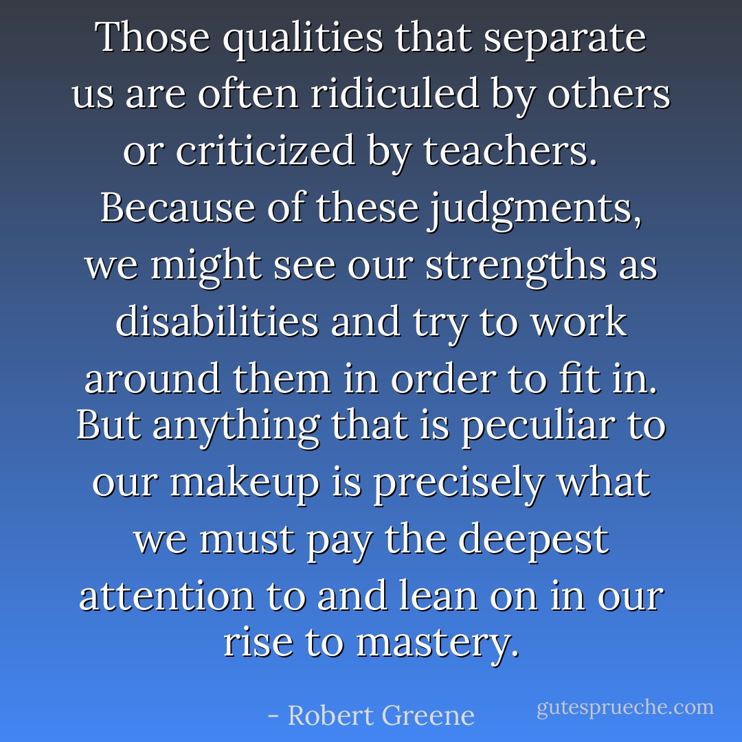 Those qualities that separate us are often ridiculed by others or criticized by teachers. <br /><br />Because of these judgments, we might see our strengths as disabilities and try to work around them in order to fit in. But anything that is peculiar to our makeup is precisely what we must pay the deepest attention to and lean on in our rise to mastery. - Robert Greene