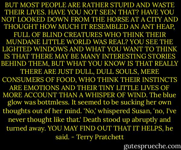 BUT MOST PEOPLE ARE RATHER STUPID AND WASTE THEIR LIVES. HAVE YOU NOT SEEN THAT? HAVE YOU NOT LOOKED DOWN FROM THE HORSE AT A CITY AND THOUGHT HOW MUCH IT RESEMBLED AN ANT HEAP, FULL OF BLIND CREATURES WHO THINK THEIR MUNDANE LITTLE WORLD WAS REAL? YOU SEE THE LIGHTED WINDOWS AND WHAT YOU WANT TO THINK IS THAT THERE MAY BE MANY INTERESTING STORIES BEHIND THEM, BUT WHAT YOU KNOW IS THAT REALLY THERE ARE JUST DULL, DULL SOULS, MERE CONSUMERS OF FOOD, WHO THINK THEIR INSTINCTS ARE EMOTIONS AND THEIR TINY LITTLE LIVES OF MORE ACCOUNT THAN A WHISPER OF WIND.<br />The blue glow was bottmless. It seemed to be sucking her own thoughts out of her mind.<br />'No,' whispered Susan, 'no, I've never thought like that.'<br />Death stood up abruptly and turned away. YOU MAY FIND OUT THAT IT HELPS, he said. - Terry Pratchett