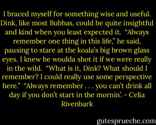 I braced myself for something wise and useful. Dink, like most Bubbas, could be quite insightful and kind when you least expected it.<br /><br />“Always remember one thing in this life,” he said, pausing to stare at the koala’s big brown glass eyes. I knew he woulda shot it if we were really in the wild.<br /><br />“What is it, Dink? What should I remember? I could really use some perspective here.”<br /><br />“Always remember . . . you can’t drink all day if you don’t start in the mornin’. - Celia Rivenbark