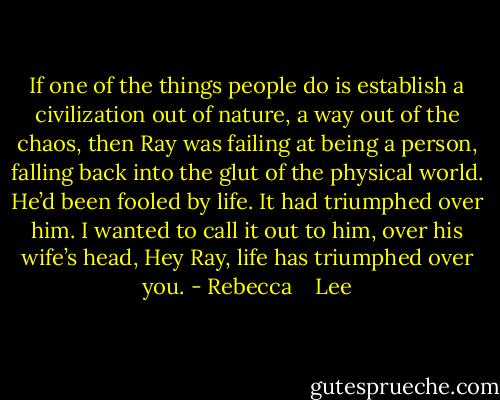 If one of the things people do is establish a civilization out of nature, a way out of the chaos, then Ray was failing at being a person, falling back into the glut of the physical world. He’d been fooled by life. It had triumphed over him. I wanted to call it out to him, over his wife’s head, Hey Ray, life has triumphed over you. - Rebecca    Lee
