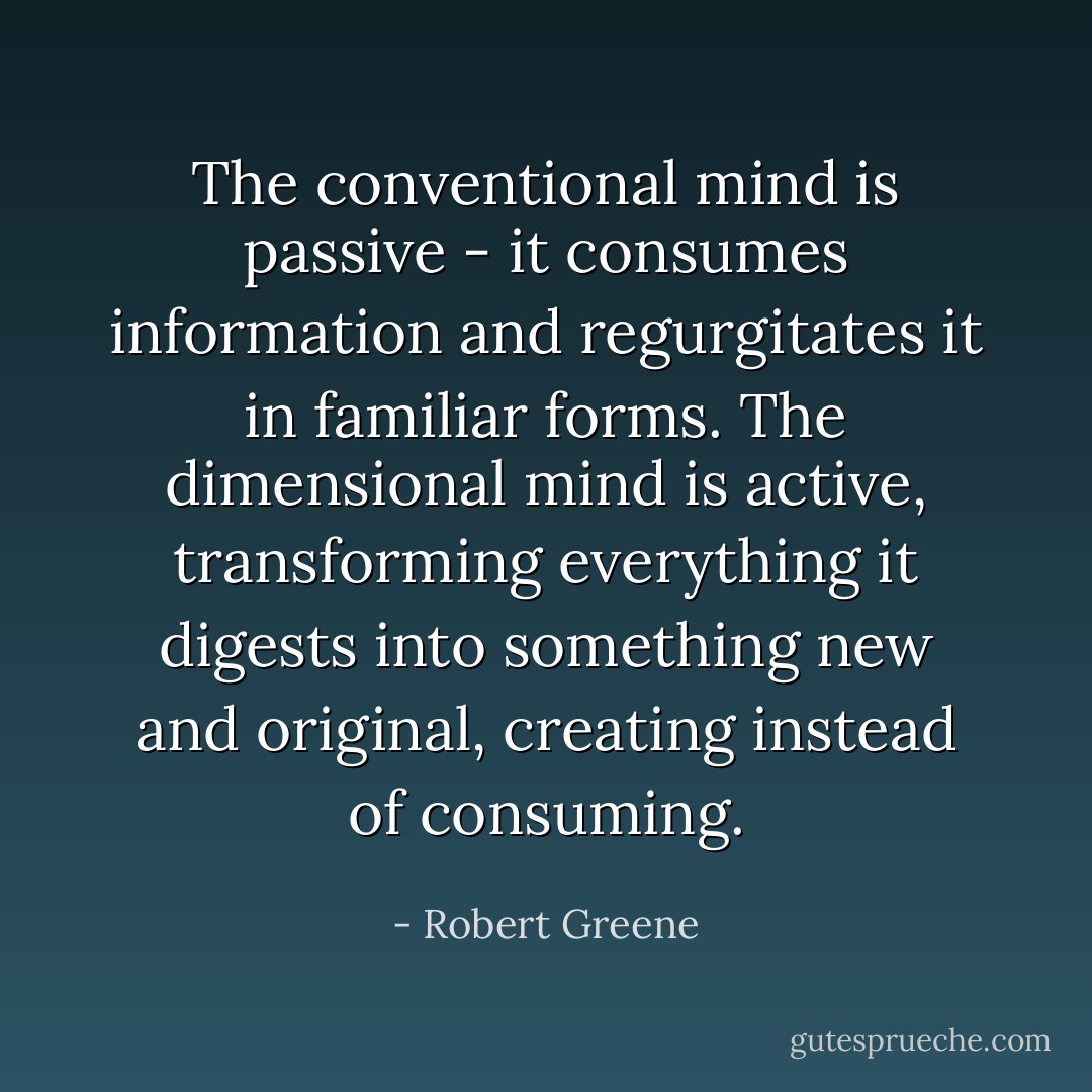 The conventional mind is passive - it consumes information and regurgitates it in familiar forms. The dimensional mind is active, transforming everything it digests into something new and original, creating instead of consuming. - Robert Greene