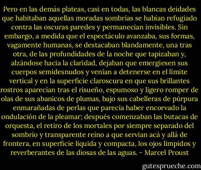 Pero en las demás plateas, casi en todas, las blancas deidades que habitaban aquellas moradas sombrías se habían refugiado contra las oscuras paredes y permanecían invisibles. Sin embargo, a medida que el espectáculo avanzaba, sus formas, vagamente humanas, se destacaban blandamente, una tras otra, de las profundidades de la noche que tapizaban y, alzándose hacia la claridad, dejaban que emergiesen sus cuerpos semidesnudos y venían a detenerse en el límite vertical y en la superficie claroscura en que sus brillantes rostros aparecían tras el risueño, espumoso y ligero romper de olas de sus abanicos de plumas, bajo sus cabelleras de púrpura enmarañadas de perlas que parecía haber encorvado la ondulación de la pleamar; después comenzaban las butacas de orquesta, el retiro de los mortales por siempre separado del sombrío y transparente reino a que servían acá y allá de frontera, en superficie líquida y compacta, los ojos límpidos y reverberantes de las diosas de las aguas. - Marcel Proust