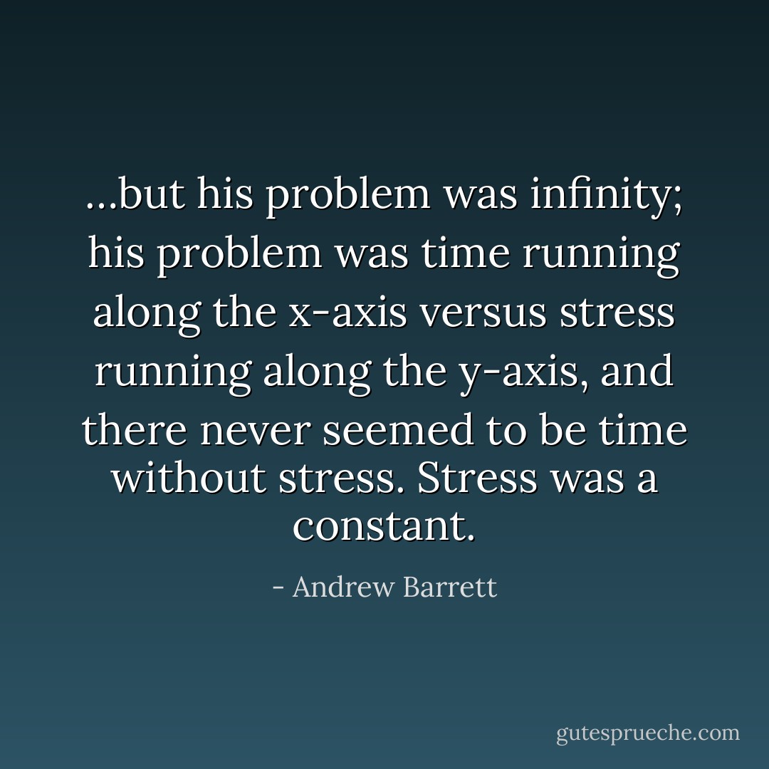 …but his problem was infinity; his problem was time running along the x-axis versus stress running along the y-axis, and there never seemed to be time without stress. Stress was a constant. - Andrew Barrett