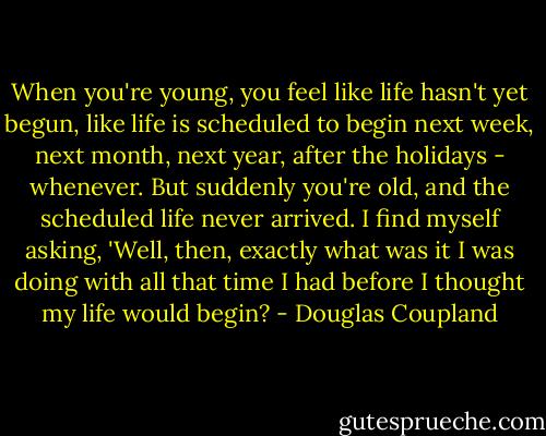 When you're young, you feel like life hasn't yet begun, like life is scheduled to begin next week, next month, next year, after the holidays - whenever. But suddenly you're old, and the scheduled life never arrived. I find myself asking, 'Well, then, exactly what was it I was doing with all that time I had before I thought my life would begin? - Douglas Coupland