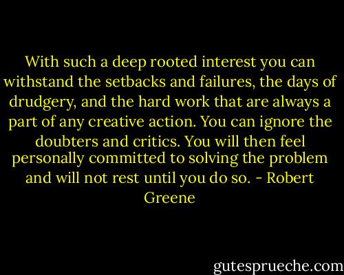 With such a deep rooted interest you can withstand the setbacks and failures, the days of drudgery, and the hard work that are always a part of any creative action. You can ignore the doubters and critics. You will then feel personally committed to solving the problem and will not rest until you do so. - Robert Greene