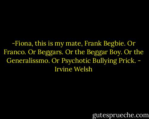 -Fiona, this is my mate, Frank Begbie. Or Franco. Or Beggars. Or the Beggar Boy. Or the Generalissmo. Or Psychotic Bullying Prick. - Irvine Welsh
