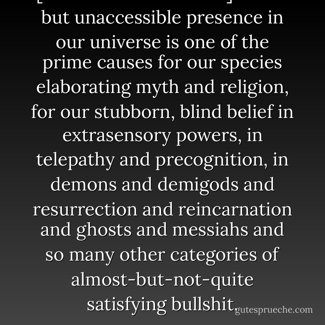 [The Void Which Binds] actual but unaccessible presence in our universe is one of the prime causes for our species elaborating myth and religion, for our stubborn, blind belief in extrasensory powers, in telepathy and precognition, in demons and demigods and resurrection and reincarnation and ghosts and messiahs and so many other categories of almost-but-not-quite satisfying bullshit. - Dan Simmons
