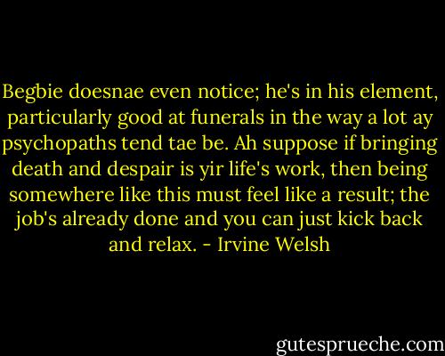 Begbie doesnae even notice; he's in his element, particularly good at funerals in the way a lot ay psychopaths tend tae be. Ah suppose if bringing death and despair is yir life's work, then being somewhere like this must feel like a result; the job's already done and you can just kick back and relax. - Irvine Welsh