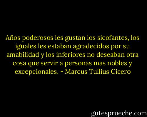 Años poderosos les gustan los sicofantes, los iguales les estaban agradecidos por su amabilidad y los inferiores no deseaban otra cosa que servir a personas mas nobles y excepcionales. - Marcus Tullius Cicero