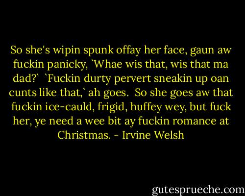So she's wipin spunk offay her face, gaun aw fuckin panicky, `Whae wis that, wis that ma dad?`<br /><br />`Fuckin durty pervert sneakin up oan cunts like that,` ah goes.<br /><br />So she goes aw that fuckin ice-cauld, frigid, huffey wey, but fuck her, ye need a wee bit ay fuckin romance at Christmas. - Irvine Welsh