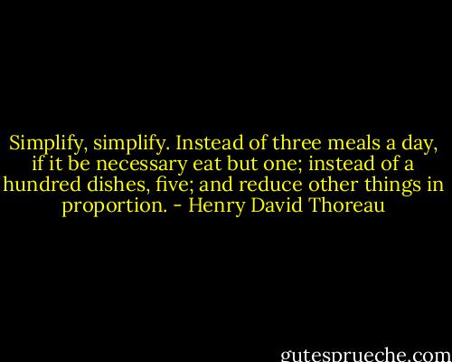 Simplify, simplify. Instead of three meals a day, if it be necessary eat but one; instead of a hundred dishes, five; and reduce other things in proportion. - Henry David Thoreau