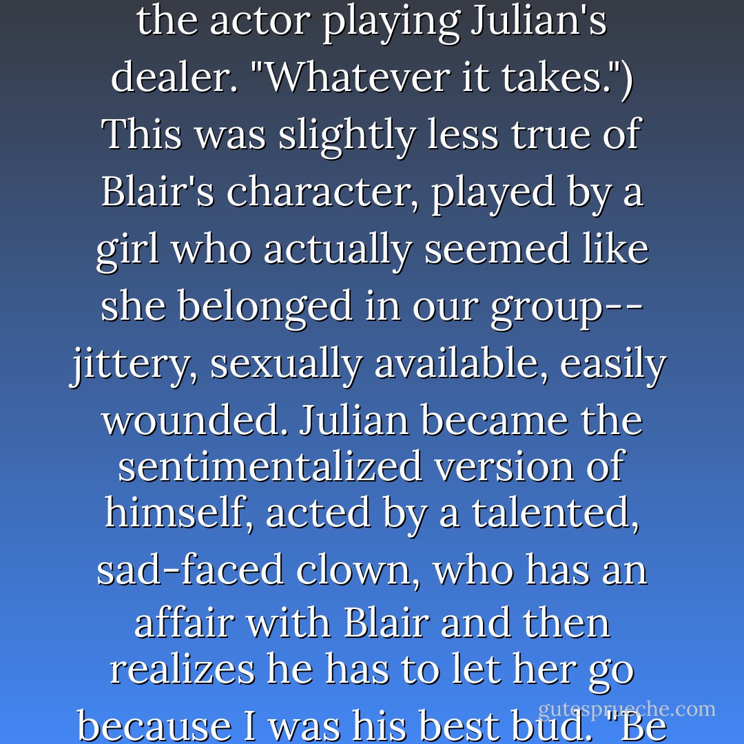 In the movie I was played by an actor who actually looked more like me than the character the author portrayed in the book: I wasn't blond, I wasn't tan, and neither was the actor. I also suddenly became the movie's moral compass, spouting AA jargon, castigating everyone's drug use and trying to save Julian. (I'll sell my car," I warn the actor playing Julian's dealer. "Whatever it takes.") This was slightly less true of Blair's character, played by a girl who actually seemed like she belonged in our group-- jittery, sexually available, easily wounded. Julian became the sentimentalized version of himself, acted by a talented, sad-faced clown, who has an affair with Blair and then realizes he has to let her go because I was his best bud. "Be good to her," Julian tells Clay. "She really deserves it." The sheer hypocrisy of this scene must have made the author blanch. Smiling secretly to myself with perverse satisfaction when the actor delivered that line, I then glanced at Blair in the darkness of the screening room. - Bret Easton Ellis