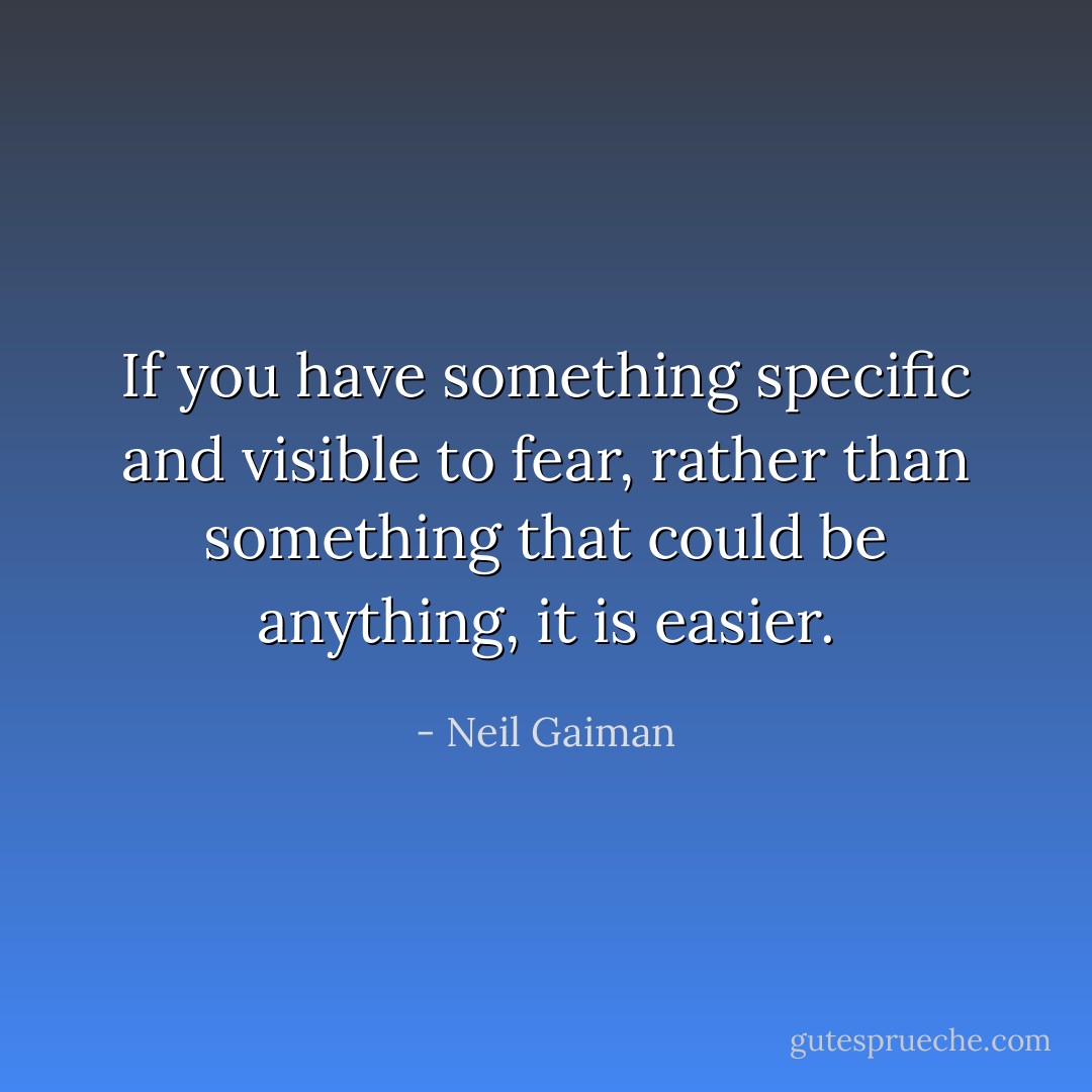If you have something specific and visible to fear, rather than something that could be anything, it is easier. - Neil Gaiman