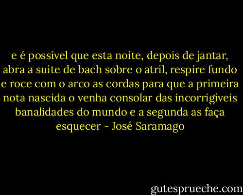 e é possível que esta noite, depois de jantar, abra a suite de bach sobre o atril, respire fundo e roce com o arco as cordas para que a primeira nota nascida o venha consolar das incorrigíveis banalidades do mundo e a segunda as faça esquecer - José Saramago