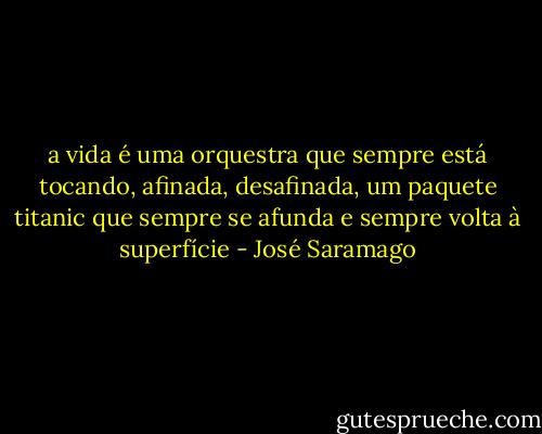 a vida é uma orquestra que sempre está tocando, afinada, desafinada, um paquete titanic que sempre se afunda e sempre volta à superfície - José Saramago