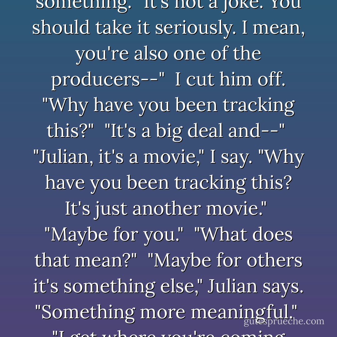 It's basically a joke." <br />"I think it's cool," Julian says. "It's all about control, right?" He considers something. "It's not a joke. You should take it seriously. I mean, you're also one of the producers--" <br />I cut him off. "Why have you been tracking this?" <br />"It's a big deal and--" <br />"Julian, it's a movie," I say. "Why have you been tracking this? It's just another movie." <br />"Maybe for you." <br />"What does that mean?" <br />"Maybe for others it's something else," Julian says. "Something more meaningful." <br />"I get where you're coming from, but there's a vampire in it. - Bret Easton Ellis