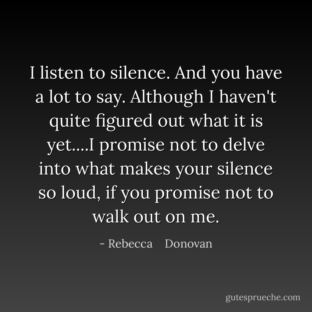 I listen to silence. And you have a lot to say. Although I haven't quite figured out what it is yet....I promise not to delve into what makes your silence so loud, if you promise not to walk out on me. - Rebecca    Donovan