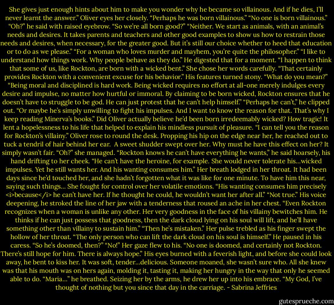 She gives just enough hints about him to make you wonder why he became so villainous. And if he dies, I’ll never learnt the answer.”<br />Oliver eyes her closely. “Perhaps he was born villainous.”<br />“No one is born villainous.”<br />“Oh?” he said with raised eyebrow. “So we’re all born good?”<br />“Neither. We start as animals, with an animal’s needs and desires. It takes parents and teachers and other good examples to show us how to restrain those needs and desires, when necessary, for the greater good. But it’s still our choice whether to heed that education or to do as we please.”<br />“For a woman who loves murder and mayhem, you’re quite the philosopher.”<br />“I like to understand how things work. Why people behave as they do.”<br />He digested that for a moment. “I happen to think that some of us, like Rockton, are born with a wicked bent.”<br />She chose her words carefully. “That certainly provides Rockton with a convenient excuse for his behavior.”<br />His features turned stony. “What do you mean?”<br />“Being moral and disciplined is hard work. Being wicked requires no effort at all-one merely indulges every desire and impulse, no matter how hurtful or immoral. By claiming to be born wicked, Rockton ensures that he doesn’t have to struggle to be god. He can just protest that he can’t help himself.”<br />“Perhaps he can’t,” he clipped out.<br />“Or maybe he’s simply unwilling to fight his impulses. And I want to know the reason for that. That’s why I keep reading Minerva’s books.”<br />Did Oliver actually believe he’d been born irredeemably wicked? How tragic! It lent a hopelessness to his life that helped to explain his mindless pursuit of pleasure.<br />“I can tell you the reason for Rockton’s villainy.” Oliver rose to round the desk. Propping his hip on the edge near her, he reached out to tuck a tendril of hair behind her ear. <br />A sweet shudder swept over her. Why must he have this effect on her? It simply wasn’t fair. “Oh?” she managed.<br />“Rockton knows he can’t have everything he wants,” he said hoarsely, his hand drifting to her cheek. “He can’t have the heroine, for example. She would never tolerate his…wicked impulses. Yet he still wants her. And his wanting consumes him.”<br />Her breath lodged in her throat. It had been days since he’d touched her, and she hadn’t forgotten what it was like for one minute. To have him this near, saying such things…<br />She fought for control over her volatile emotions. “His wanting consumes him precisely <i>because</i> he can’t have her. If he thought he could, he wouldn’t want her after all.”<br />“Not true.” His voice deepening, he stroked the line of her jaw with a tenderness that roused an ache in her chest. “Even Rockton recognizes when a woman is unlike any other. Her very goodness in the face of his villainy bewitches him. He thinks if he can just possess that goodness, then the dark cloud lying on his soul will lift, and he’ll have something other than villainy to sustain him.”<br />“Then he’s mistaken.” Her pulse trebled as his finger swept the hollow of her throat. “The only person who can lift the dark cloud on his soul is himself.”<br />He paused in his caress. “So he’s doomed, then?”<br />“No!” Her gaze flew to his. “No one is doomed, and certainly not Rockton. There’s still hope for him. There is always hope.”<br />His eyes burned with a feverish light, and before she could look away, he bent to kiss her. It was soft, tender…delicious. Someone moaned, she wasn’t sure who. All she knew was that his mouth was on hers again, molding it, tasting it, making her hungry in the way that only he seemed able to do.<br />“Maria…” he breathed. Seizing her by the arms, he drew her up into his embrace. “My God, I’ve thought of nothing but you since that day in the carriage. - Sabrina Jeffries