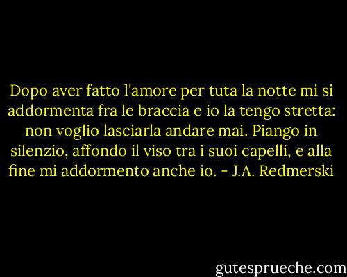 Dopo aver fatto l'amore per tuta la notte mi si addormenta fra le braccia e io la tengo stretta: non voglio lasciarla andare mai.<br />Piango in silenzio, affondo il viso tra i suoi capelli, e alla fine mi addormento anche io. - J.A. Redmerski