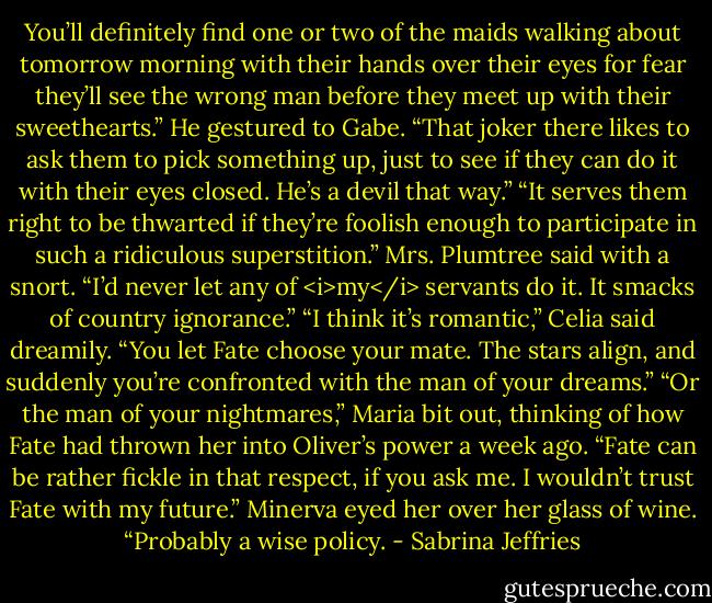 You’ll definitely find one or two of the maids walking about tomorrow morning with their hands over their eyes for fear they’ll see the wrong man before they meet up with their sweethearts.” He gestured to Gabe. “That joker there likes to ask them to pick something up, just to see if they can do it with their eyes closed. He’s a devil that way.”<br />“It serves them right to be thwarted if they’re foolish enough to participate in such a ridiculous superstition.” Mrs. Plumtree said with a snort. “I’d never let any of <i>my</i> servants do it. It smacks of country ignorance.”<br />“I think it’s romantic,” Celia said dreamily. “You let Fate choose your mate. The stars align, and suddenly you’re confronted with the man of your dreams.”<br />“Or the man of your nightmares,” Maria bit out, thinking of how Fate had thrown her into Oliver’s power a week ago. “Fate can be rather fickle in that respect, if you ask me. I wouldn’t trust Fate with my future.”<br />Minerva eyed her over her glass of wine. “Probably a wise policy. - Sabrina Jeffries