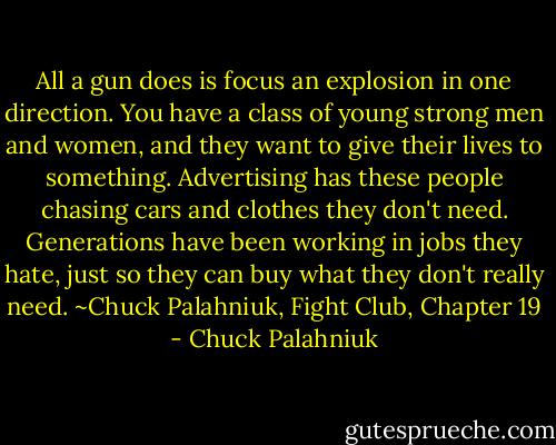 All a gun does is focus an explosion in one direction. You have a class of young strong men and women, and they want to give their lives to something. Advertising has these people chasing cars and clothes they don't need. Generations have been working in jobs they hate, just so they can buy what they don't really need. ~Chuck Palahniuk, Fight Club, Chapter 19 - Chuck Palahniuk