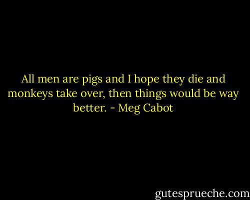 All men are pigs and I hope they die and monkeys take over, then things would be way better. - Meg Cabot