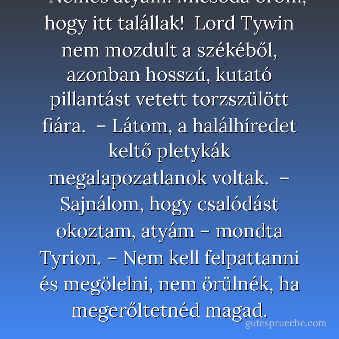 – Nemes atyám! Micsoda öröm, hogy itt talállak! <br />Lord Tywin nem mozdult a székéből, azonban hosszú, kutató pillantást vetett torzszülött fiára. <br />– Látom, a halálhíredet keltő pletykák megalapozatlanok voltak. <br />– Sajnálom, hogy csalódást okoztam, atyám – mondta Tyrion. – Nem kell felpattanni és megölelni, nem örülnék, ha megerőltetnéd magad. - George R.R. Martin